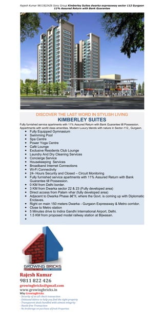 Rajesh Kumar 9811822426 Sony Group Kimberley Suites dwarka expressway sector 112 Gurgaon
                         11% Assured Return with Bank Guarantee




               DISCOVER THE LAST WORD IN STYLISH LIVING
                                   KIMBERLEY SUITES
Fully furnished service apartments with 11% Assured Return with Bank Guarantee till Possession.
Appartments with world class amenities. Modern Luxury blends with nature in Sector-112,, Gurgaon.
        Fully Equipped Gymnasium
        Swimming Pool
        Spa Centre
        Power Yoga Centre
        Café Lounge
        Exclusive Residents Club Lounge
        Laundry And Dry Cleaning Services
        Concierge Service
        Housekeeping Services
        Broadband Internet Connections
        Wi-Fi Connectivity
        24- Hours Security and Closed – Circuit Monitoring
        Fully furnished service apartments with 11% Assured Return with Bank
         Guarantee till Possession.
        0 KM from Delhi border.
        3 KM from Dwarka sector 22 & 23 (Fully developed area)
        Direct access from Palam vihar (fully developed area)
        Adjacent to Dwarka Phase â€“II, where the Govt. is coming up with Diplomatic
         Enclaves.
        Right on main 150 meters Dwarka - Gurgaon Expressway & Metro corridor.
        Close to Metro station
        5 Minutes drive to Indira Gandhi International Airport, Delhi.
        1.5 KM from proposed model railway station at Bijwasan.
    




Rajesh Kumar
9811 822 426
growingbricks@gmail.com
www.growingbricks.in
Why GrowingBricks
- Security of an all check transaction
- Unbiased Advice to help you find the right property
- Transparent deals handled with utmost integrity
- Hassle free Transaction
- No brokerage on purchase of fresh Properties
 