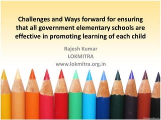 Challenges and Ways forward for ensuring
that all government elementary schools are
effective in promoting learning of each child
Rajesh Kumar
LOKMITRA
www.lokmitra.org.in

 