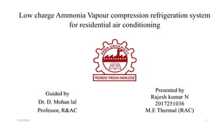 Guided by
Dr. D. Mohan lal
Professor, R&AC
Presented by
Rajesh kumar N
2017251036
M.E Thermal (RAC)
5/24/2019
Low charge Ammonia Vapour compression refrigeration system
for residential air conditioning
1
 