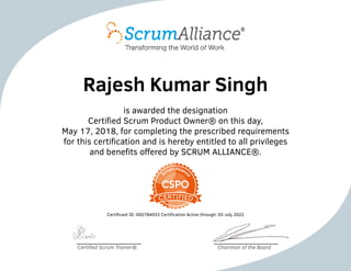 Rajesh Kumar Singh
is awarded the designation
Certified Scrum Product Owner® on this day,
May 17, 2018, for completing the prescribed requirements
for this certification and is hereby entitled to all privileges
and benefits offered by SCRUM ALLIANCE®.
Certificant ID: 000784933 Certification Active through: 05 July 2022
Certified Scrum Trainer® Chairman of the Board
 