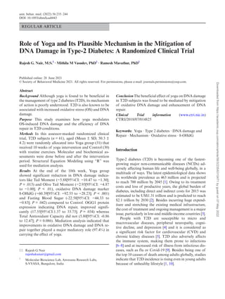 REGULAR ARTICLE
Role of Yoga and Its Plausible Mechanism in the Mitigation of
DNA Damage in Type-2 Diabetes: A Randomized Clinical Trial
Rajesh G. Nair, M.S.1
∙ Mithila M Vasudev, PhD1
∙ Ramesh Mavathur, PhD1
Published online: 28 June 2021
© Society of Behavioral Medicine 2021. All rights reserved. For permissions, please e-mail: journals.permissions@oup.com.
Abstract
Background Although yoga is found to be beneficial in
the management of type 2 diabetes (T2D), its mechanism
of action is poorly understood. T2D is also known to be
associated with increased oxidative stress (OS) and DNA
damage.
Purpose This study examines how yoga modulates
OS-induced DNA damage and the efficiency of DNA
repair in T2D conditions.
Methods In this assessor-masked randomized clinical
trial, T2D subjects (n = 61), aged (Mean ± SD, 50.3 ±
4.2) were randomly allocated into Yoga group (31) that
received 10 weeks of yoga intervention and Control (30)
with routine exercises. Molecular and biochemical as-
sessments were done before and after the intervention
period. Structural Equation Modeling using “R” was
used for mediation analysis.
Results At the end of the 10th week, Yoga group
showed significant reduction in DNA damage indica-
tors like Tail Moment (−5.88[95%CI: −10.47 to −1.30];
P = .013) and Olive Tail Moment (−2.93[95%CI: −4.87
to −1.00]; P < .01), oxidative DNA damage marker
8-OHdG (−60.39[95%CI: −92.55 to −28.23]; P < .001)
and Fasting Blood Sugar (-22.58[95%CI: −44.33 to
−0.83]; P = .042) compared to Control. OGG1 protein
expression indicating DNA repair, improved signifi-
cantly (17.55[95%CI:1.37 to 33.73]; P = .034) whereas
Total Antioxidant Capacity did not (5.80[95%CI: -0.86
to 12.47]; P = 0.086). Mediation analysis indicated that
improvements in oxidative DNA damage and DNA re-
pair together played a major mediatory role (97.4%) in
carrying the effect of yoga.
Conclusion The beneficial effect of yoga on DNA damage
in T2D subjects was found to be mediated by mitigation
of oxidative DNA damage and enhancement of DNA
repair.
Clinical Trial information (www.ctri.nic.in)
CTRI/2018/07/014825
Keywords: Yoga ∙ Type 2 diabetes ∙ DNA damage and
Repair ∙ Mechanism ∙ Oxidative stress ∙ 8-OHdG
Introduction
Type-2 diabetes (T2D) is becoming one of the fastest-
growing major non-communicable diseases (NCDs) ad-
versely affecting human life and well-being globally, in a
multitude of ways. The latest epidemiological data shows
its worldwide prevalence as 463 million and is projected
to reach 700 million by 2045 [1]. Owing to its treatment
costs and loss of productive years, the global burden of
diabetes, including direct and indirect costs for 2015 was
estimated to be US$1.31 trillion and is predicted to reach
$2.1 trillion by 2030 [2]. Besides incurring huge expend-
iture and stretching the existing medical infrastructure,
the cost of treatment and ongoing management is a major
issue, particularly in low-and middle-income countries [3].
People with T2D are susceptible to micro and
macrovascular diseases, peripheral neuropathy, cogni-
tive decline, and depression [4] and it is considered as
a significant risk factor for cardiovascular (CVD) and
chronic kidney diseases [5]. T2D also adversely affects
the immune system, making them prone to infections
[6–8] and at increased risk of illness from infectious dis-
eases, such as flu or Covid-19 [9]. Besides being one of
the top 10 causes of death among adults globally, studies
indicate that T2D incidence is rising even in young adults
because of unhealthy lifestyle [1, 10].
Rajesh G Nair
rajeshakanair@gmail.com
1
Molecular Bioscience Lab, Anvesana Research Labs,
S-VYASA, Bangalore, India
ann. behav. med. (2022) 56:235–244
DOI: 10.1093/abm/kaab043
Downloaded
from
https://academic.oup.com/abm/article/56/3/235/6310471
by
guest
on
07
May
2022
 