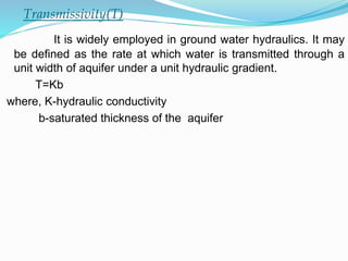 Transmissivity(T)
It is widely employed in ground water hydraulics. It may
be defined as the rate at which water is transmitted through a
unit width of aquifer under a unit hydraulic gradient.
T=Kb
where, K-hydraulic conductivity
b-saturated thickness of the aquifer
 