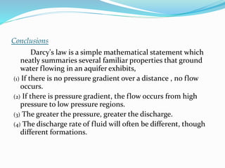 Conclusions
Darcy's law is a simple mathematical statement which
neatly summaries several familiar properties that ground
water flowing in an aquifer exhibits,
(1) If there is no pressure gradient over a distance , no flow
occurs.
(2) If there is pressure gradient, the flow occurs from high
pressure to low pressure regions.
(3) The greater the pressure, greater the discharge.
(4) The discharge rate of fluid will often be different, though
different formations.
 