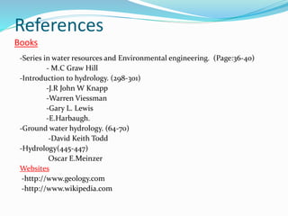 References
Books
-Series in water resources and Environmental engineering. (Page:36-40)
- M.C Graw Hill
-Introduction to hydrology. (298-301)
-J.R John W Knapp
-Warren Viessman
-Gary L. Lewis
-E.Harbaugh.
-Ground water hydrology. (64-70)
-David Keith Todd
-Hydrology(445-447)
Oscar E.Meinzer
Websites
-http://www.geology.com
-http://www.wikipedia.com
 