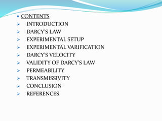  CONTENTS
 INTRODUCTION
 DARCY’S LAW
 EXPERIMENTAL SETUP
 EXPERIMENTAL VARIFICATION
 DARCY’S VELOCITY
 VALIDITY OF DARCY’S LAW
 PERMEABILITY
 TRANSMISSIVITY
 CONCLUSION
 REFERENCES
 