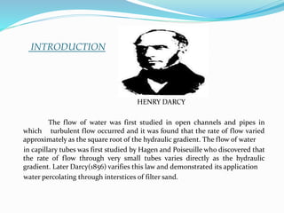 INTRODUCTION
HENRY DARCY
The flow of water was first studied in open channels and pipes in
which turbulent flow occurred and it was found that the rate of flow varied
approximately as the square root of the hydraulic gradient. The flow of water
in capillary tubes was first studied by Hagen and Poiseuille who discovered that
the rate of flow through very small tubes varies directly as the hydraulic
gradient. Later Darcy(1856) varifies this law and demonstrated its application
water percolating through interstices of filter sand.
 