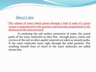 Darcy's law
“The volume of water which passes through a bed of sand of a given
nature is proportional to the pressure and inversely proportional to the
thickness of the bed traversed”
In analyzing the sub surface movement of water, the actual
paths of the water molecules as they flow through pores, cracks and
crevices of the soil or other aquifer material are taken as smooth paths.
If the water molecules move right through the solid particles. The
resulting smooth lines of travel of the water molecules are called
stream line.
 