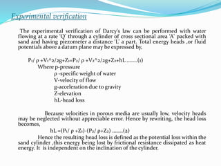 Experimental verification
The experimental verification of Darcy's law can be performed with water
flowing at a rate ‘Q’ through a cylinder of cross sectional area ‘A' packed with
sand and having piezometer a distance ‘L’ a part. Total energy heads ,or fluid
potentials above a datum plane may be expressed by,
P1/ ρ +V1^2/2g+Z1=P2/ ρ +V2^2/2g+Z2+hL ……..(1)
Where p-pressure
ρ -specific weight of water
V-velocity of flow
g-acceleration due to gravity
Z-elevation
hL-head loss
Because velocities in porous media are usually low, velocity heads
may be neglected without appreciable error. Hence by rewriting, the head loss
becomes,
hL =(P1/ ρ +Z1)-(P2/ ρ+Z2) ……..(2)
Hence the resulting head loss is defined as the potential loss within the
sand cylinder ,this energy being lost by frictional resistance dissipated as heat
energy. It is independent on the inclination of the cylinder.
 