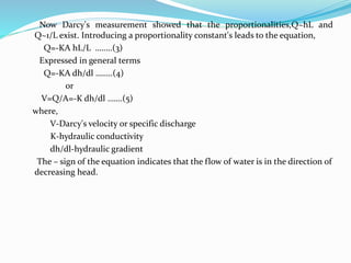Now Darcy's measurement showed that the proportionalities,Q~hL and
Q~1/L exist. Introducing a proportionality constant's leads to the equation,
Q=-KA hL/L ……..(3)
Expressed in general terms
Q=-KA dh/dl ……..(4)
or
V=Q/A=-K dh/dl …….(5)
where,
V-Darcy's velocity or specific discharge
K-hydraulic conductivity
dh/dl-hydraulic gradient
The – sign of the equation indicates that the flow of water is in the direction of
decreasing head.
 