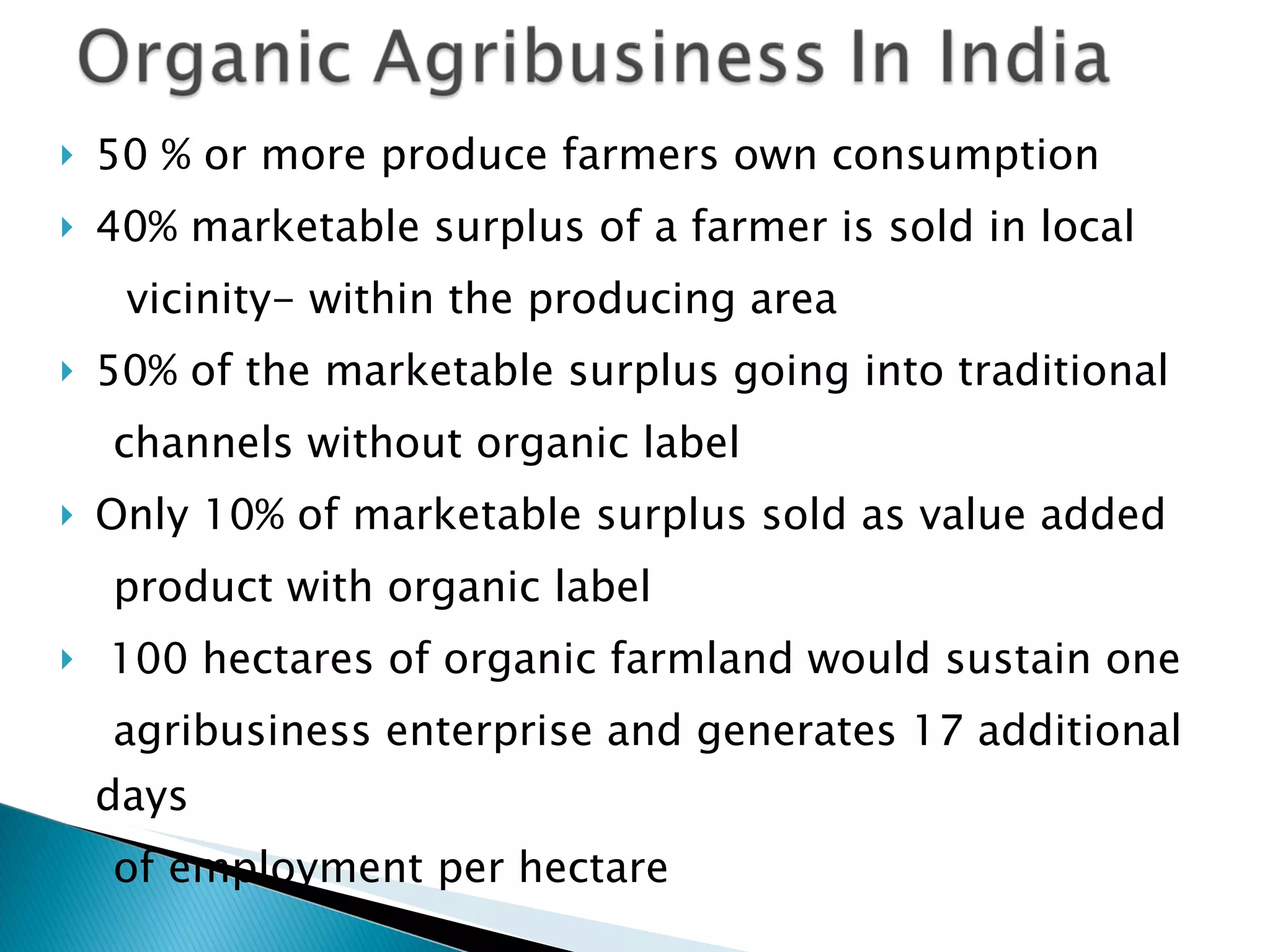50 % or more produce farmers own consumption 40% marketable surplus of a farmer is sold in local vicinity- within the producing area 50% of the marketable surplus going into traditional channels without organic label Only 10% of marketable surplus sold as value added product with organic label 100 hectares of organic farmland would sustain one agribusiness enterprise and generates 17 additional days of employment per hectare 
