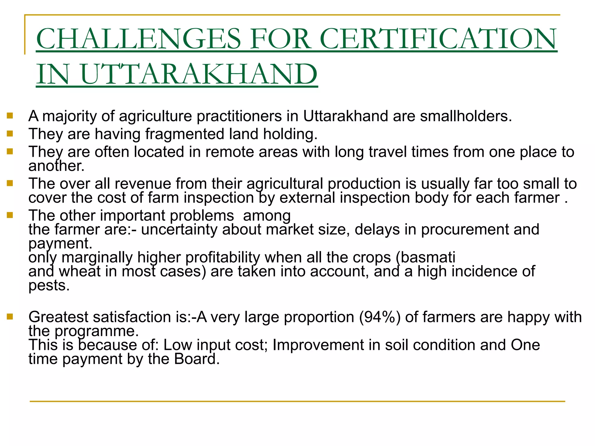 CHALLENGES FOR CERTIFICATION IN UTTARAKHAND A majority of agriculture practitioners in Uttarakhand are smallholders.  They are having fragmented land holding.  They are often located in remote areas with long travel times from one place to another. The over all revenue from their agricultural production is usually far too small to cover the cost of farm inspection by external inspection body for each farmer . The other important problems  among the farmer are:- uncertainty about market size, delays in procurement and payment. only marginally higher profitability when all the crops (basmati and wheat in most cases) are taken into account, and a high incidence of pests. Greatest satisfaction is:-A very large proportion (94%) of farmers are happy with the programme. This is because of: Low input cost; Improvement in soil condition and One time payment by the Board. 