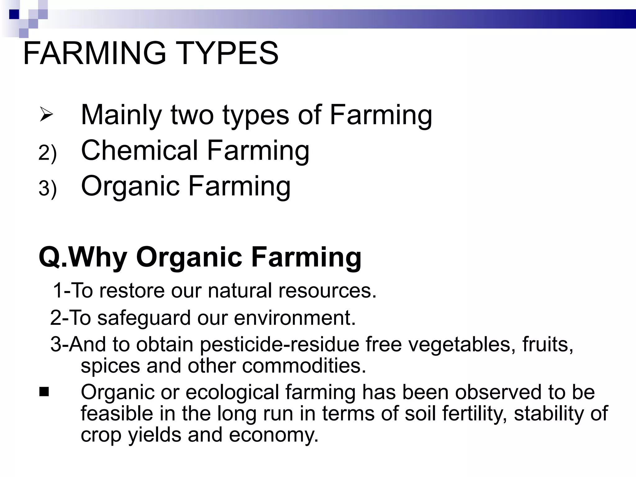 FARMING TYPES Mainly two types of Farming  Chemical Farming Organic Farming Q.Why Organic Farming 1-To restore our natural resources. 2-To safeguard our environment. 3-And to obtain pesticide-residue free vegetables, fruits, spices and other commodities. Organic or ecological farming has been observed to be feasible in the long run in terms of soil fertility, stability of crop yields and economy. 