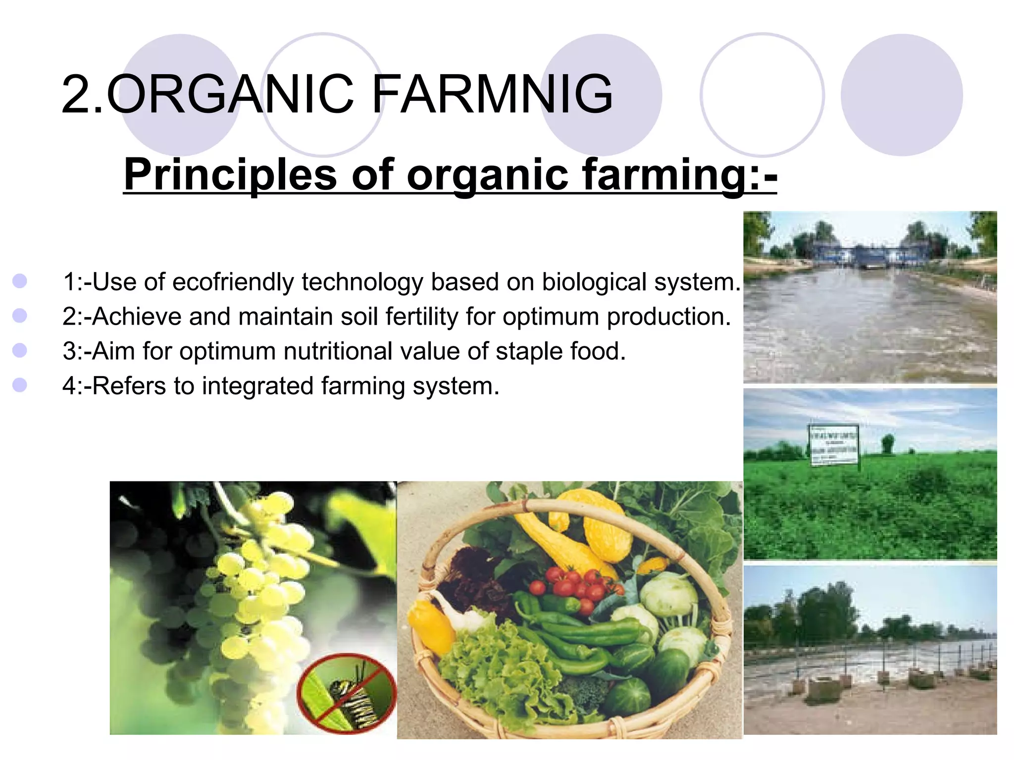 2.ORGANIC FARMNIG Principles of organic farming:- 1:-Use of ecofriendly technology based on biological system. 2:-Achieve and maintain soil fertility for optimum production. 3:-Aim for optimum nutritional value of staple food. 4:-Refers to integrated farming system. 