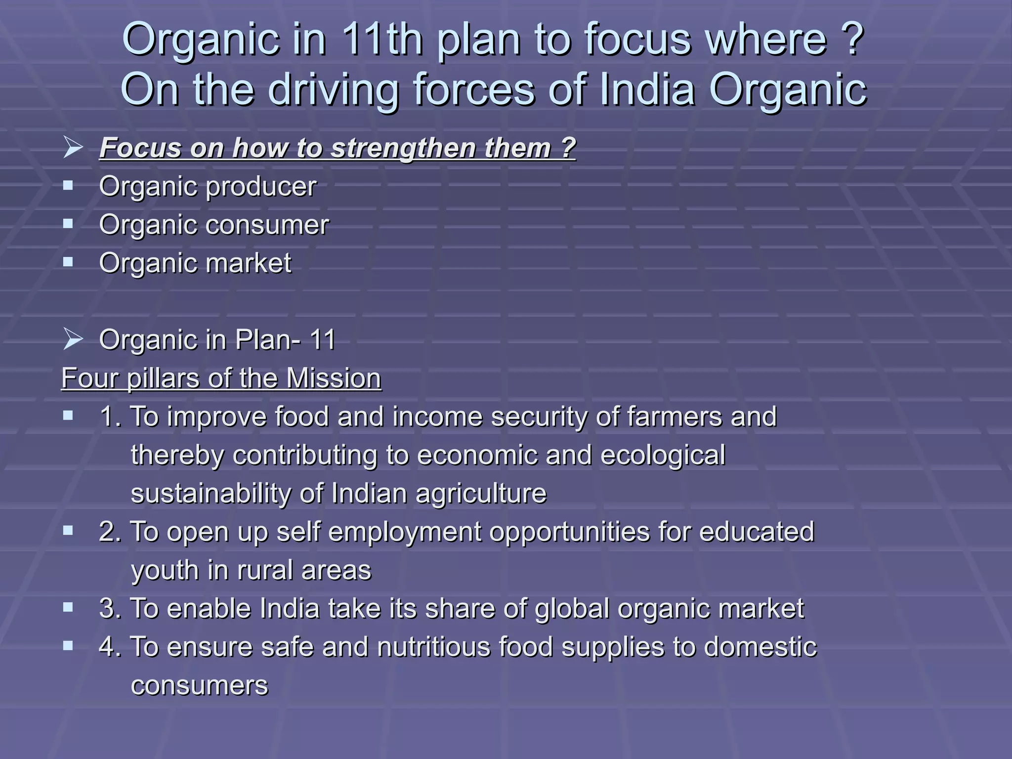 Organic in 11th plan to focus where ? On the driving forces of India Organic Focus on how to strengthen them ? Organic producer Organic consumer Organic market Organic in Plan- 11 Four pillars of the Mission 1. To improve food and income security of farmers and thereby contributing to economic and ecological sustainability of Indian agriculture 2. To open up self employment opportunities for educated youth in rural areas 3. To enable India take its share of global organic market 4. To ensure safe and nutritious food supplies to domestic consumers 
