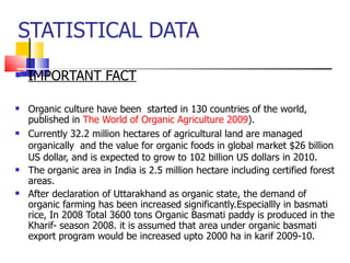 STATISTICAL DATA IMPORTANT FACT Organic culture have been  started in 130 countries of the world, published in  The World of Organic Agriculture 2009 ). Currently 32.2 million hectares of agricultural land are managed organically  and the value for organic foods in global market $26 billion US dollar, and is expected to grow to 102 billion US dollars in 2010.  The organic area in India is 2.5 million hectare including certified forest areas. After declaration of Uttarakhand as organic state, the demand of organic farming has been increased significantly.Especiallly in basmati rice, In 2008 Total 3600 tons Organic Basmati paddy is produced in the Kharif- season 2008. it is assumed that area under organic basmati export program would be increased upto 2000 ha in karif 2009-10. 
