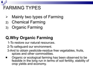FARMING TYPES Mainly two types of Farming  Chemical Farming Organic Farming Q.Why Organic Farming 1-To restore our natural resources. 2-To safeguard our environment. 3-And to obtain pesticide-residue free vegetables, fruits, spices and other commodities. Organic or ecological farming has been observed to be feasible in the long run in terms of soil fertility, stability of crop yields and economy. 