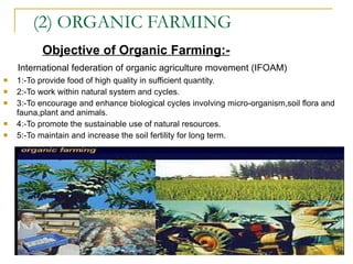 (2) ORGANIC FARMING Objective of Organic Farming:- International federation of organic agriculture movement (IFOAM) 1:-To provide food of high quality in sufficient quantity. 2:-To work within natural system and cycles. 3:-To encourage and enhance biological cycles involving micro-organism,soil flora and fauna,plant and animals. 4:-To promote the sustainable use of natural resources. 5:-To maintain and increase the soil fertility for long term.  