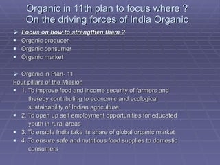Organic in 11th plan to focus where ? On the driving forces of India Organic Focus on how to strengthen them ? Organic producer Organic consumer Organic market Organic in Plan- 11 Four pillars of the Mission 1. To improve food and income security of farmers and thereby contributing to economic and ecological sustainability of Indian agriculture 2. To open up self employment opportunities for educated youth in rural areas 3. To enable India take its share of global organic market 4. To ensure safe and nutritious food supplies to domestic consumers 