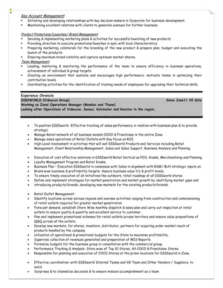 Key Account Management
   Initiating and developing relationships with key decision makers in Corporate for business development.
   Maintaining excellent relations with clients to generate avenues for further business.

Product Promotions/Launches/ Brand Management
   Devising & implementing marketing plans & activities for successful launching of new products.
   Providing direction to execute promotions/launches in sync with local characteristics.
   Preparing marketing collaterals for the branding of the new product & prepare plan, budget and executing the
    launch of the products.
   Ensuring maximum brand visibility and capture optimum market shares.
Team Management
   Leading, mentoring & monitoring the performance of the team to ensure efficiency in business operations,
    achievement of individual & group targets.
   Creating an environment that sustains and encourages high performance; motivate teams in optimizing their
    contribution levels.
   Coordinating activities for the identification of training needs of employees for upgrading their technical skills.


Experience Chronicle
DIGIWORLD (Videocon Group)                                                                     Since June11 till date
Working as Zonal Operations Manager (Mumbai and Thane)
Looking after Operations of Videocon; Sansui; Kelvinator and Kenstar in the region.



       To position DIGIworld –Effective tracking of sales performance in relation with business plan & to provide
        strategic
       Manage Retail network of all business models COCO & Franchisee in the entire Zone.
       Manage sales operations of Retail Outlets with Key focus on ROI.
       High Level involvement in activities that will sell DIGIworld Products and Services including Retail
        Management, Client Relationship Management, Sales and Sales Support, Business Analysis and Planning

       Execution of cost effective solutions in DIGIworld Retail Vertical as POS, Kiosks, Merchandising and Planning
       Loyalty Management Program and Retail Kiosks.
       Business Plan – Execution DIGIworld in consensus with Sales in alignment with RSM/ BUH strategic inputs on
       Brand wise business & profitability targets. Assure business value t/o & profit levels,
       To ensure timely execution of all initiatives like outdoors, retail roadmap at all DIGIworld stores.
       Define and implement strategies for market penetration and market growth by identifying market gaps and
       introducing products/brands, developing new markets for the existing products/brands.

       Retail Outlet Management:
       Identify locations across various regions and oversee activities ranging from construction and commissioning
        of retail outlets required for greater market penetration.
       Forecast demand, establish Store Wise monthly dispatch & sales plan and carry out inspection at retail
        outlets to ensure quality & quantity and excellent service to customer.
       Plan and implement promotional schemes for retail outlets across territory and ensure value propositions of
        Q&Q across all the outlets.
       Develop new markets, for stores, investors, distributor, partners for acquiring wider market reach of
        products handled by the company.
       utilization of operational & promotional budgets for the State to maximise profitability.
       Supervise collection of revenues generated and preparation of MIS Reports.
       Formalize budgets for the business group in consultation with the commercial group.
       Performance Tracking & Analysis: Store wise of Top 10 Stores, All COCO & Franchisee Stores.
       Responsible for planning and execution of COCO Stores at the prime locations for DIGIworld in Zone.

       Effective coordination: with DIGIworld Internal Teams and VG Team and Other Vendors / Suppliers. to
        avoid
       Surprises & to channelize decisions & to ensure mission accomplishment as a team
 