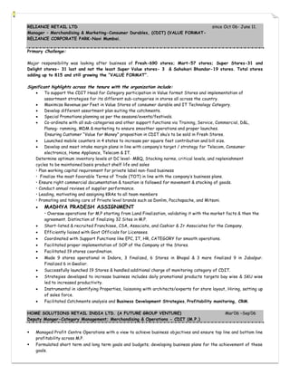 RELIANCE RETAIL LTD                                                                          since Oct 06- June 11.
Manager – Merchandising & Marketing-Consumer Durables, (CDIT) (VALUE FORMAT-
RELIANCE CORPORATE PARK-Navi Mumbai.

Primary Challenge:

Major responsibility was looking after business of Fresh-690 stores; Mart-57 stores; Super Stores-31 and
Delight stores- 31 last and not the least Super Value stores- 3 & Sahakari Bhandar-19 stores. Total stores
adding up to 815 and still growing the “VALUE FORMAT”.

Significant highlights across the tenure with the organization include:
        To support the CDIT Head for Category participation in Value format Stores and implementation of
         assortment strategies for its different sub-categories in stores all across the country.
        Maximize Revenue per Feet in Value Stores of consumer durable and IT Technology Category.
        Develop different assortment plan suiting the catchments.
        Special Promotions planning as per the seasons/events/festivals.
        Co-ordinate with all sub-categories and other support functions via Training, Service, Commercial, D&L,
         Planog- ramming, MDM & marketing to ensure smoother operations and proper launches.
         Ensuring Customer “Value for Money” proposition in CDIT sku’s to be sold in Fresh Stores.
        Launched mobile counters in 4 states to increase per square feet contribution and bill size.
        Develop and meet intake margin plans in line with company’s target / strategy for Telecom, Consumer
         electronics, Home Appliance, Telecom & IT.
    Determine optimum inventory levels at DC level- MBQ, Stocking norms, critical levels, and replenishment
    cycles to be maintained basis product shelf life and sales
    • Plan working capital requirement for private label non-food business
    • Finalize the most favorable Terms of Trade (TOT) in line with the company’s business plans.
    • Ensure right commercial documentation & taxation is followed for movement & stocking of goods.
    • Conduct annual reviews of supplier performance.
    • Leading, motivating and assigning KRAs to all team members
    • Promoting and taking care of Private level brands such as Donlim, Pacchapache, and Mitsoni.
       MADHYA PRADESH ASSIGNMENT
        • Oversaw operations for M.P starting from Land Finalization, validating it with the market facts & then the
        agreement. Distinction of finalizing 32 Sites in M.P.
       Short-listed & recruited Franchisee, CSA, Associate, and Cashier & Jr Associates for the Company.
       Efficiently liaised with Govt Officials for Licensees.
       Coordinated with Support Functions like EPC, IT, HR, CATEGORY for smooth operations.
       Facilitated proper implementation of SOP of the Company at the Stores.
       Facilitated 19 stores coordination.
       Made 9 stores operational in Indore, 3 finalized, 6 Stores in Bhopal & 3 more finalized 9 in Jabalpur.
        Finalized 6 in Gwalior.
       Successfully launched 19 Stores & handled additional charge of monitoring category of CDIT.
       Strategies developed to increase business includes daily promotional products targets bay wise & SKU wise
        led to increased productivity.
       Instrumental in identifying Properties, liaisoning with architects/experts for store layout, Hiring, setting up
        of sales force.
       Facilitated Catchments analysis and Business Development Strategies, Profitability monitoring, CRM.

HOME SOLUTIONS RETAIL INDIA LTD. (A FUTURE GROUP VENTURE)                                          Mar’06 –Sep’06
Deputy Manger-Category Management; Merchandising & Operations - CDIT (M.P.)


   Managed Profit Centre Operations with a view to achieve business objectives and ensure top line and bottom line
    profitability across M.P.
   Formulated short term and long term goals and budgets; developing business plans for the achievement of these
    goals.
 