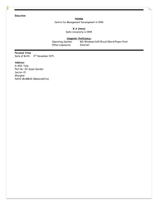 Education
                                                      PGDBM
                                     Centre for Management Development in 1996

                                                    B.A (Hons)
                                              Delhi University in 1994

                                               Computer Proficiency;
                                Operating System:         MS Windows/SAP/Excel/Word/Power Point
                                Other exposures:          Internet


Personal Vitae
Date of Birth:   4th November 1971

Address:
D-404; Tulip
Plot No- 20, Kesar Garden
Sector-21
Kharghar
NAVI-MUMBAI (Maharashtra)
 