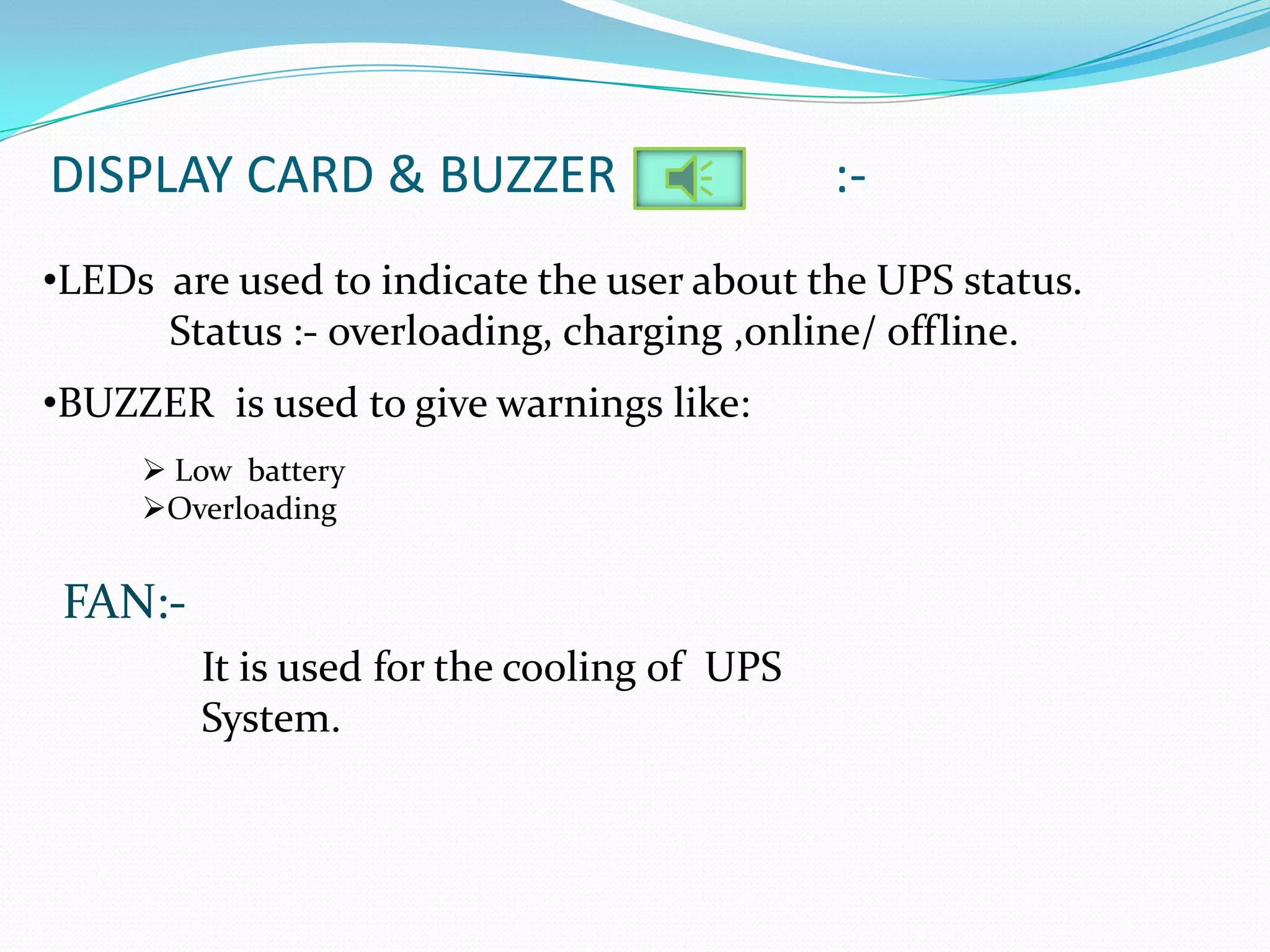 DISPLAY CARD & BUZZER                        :-
•LEDs are used to indicate the user about the UPS status.
      Status :- overloading, charging ,online/ offline.
•BUZZER is used to give warnings like:
      Low battery
     Overloading


 FAN:-
         It is used for the cooling of UPS
         System.
 