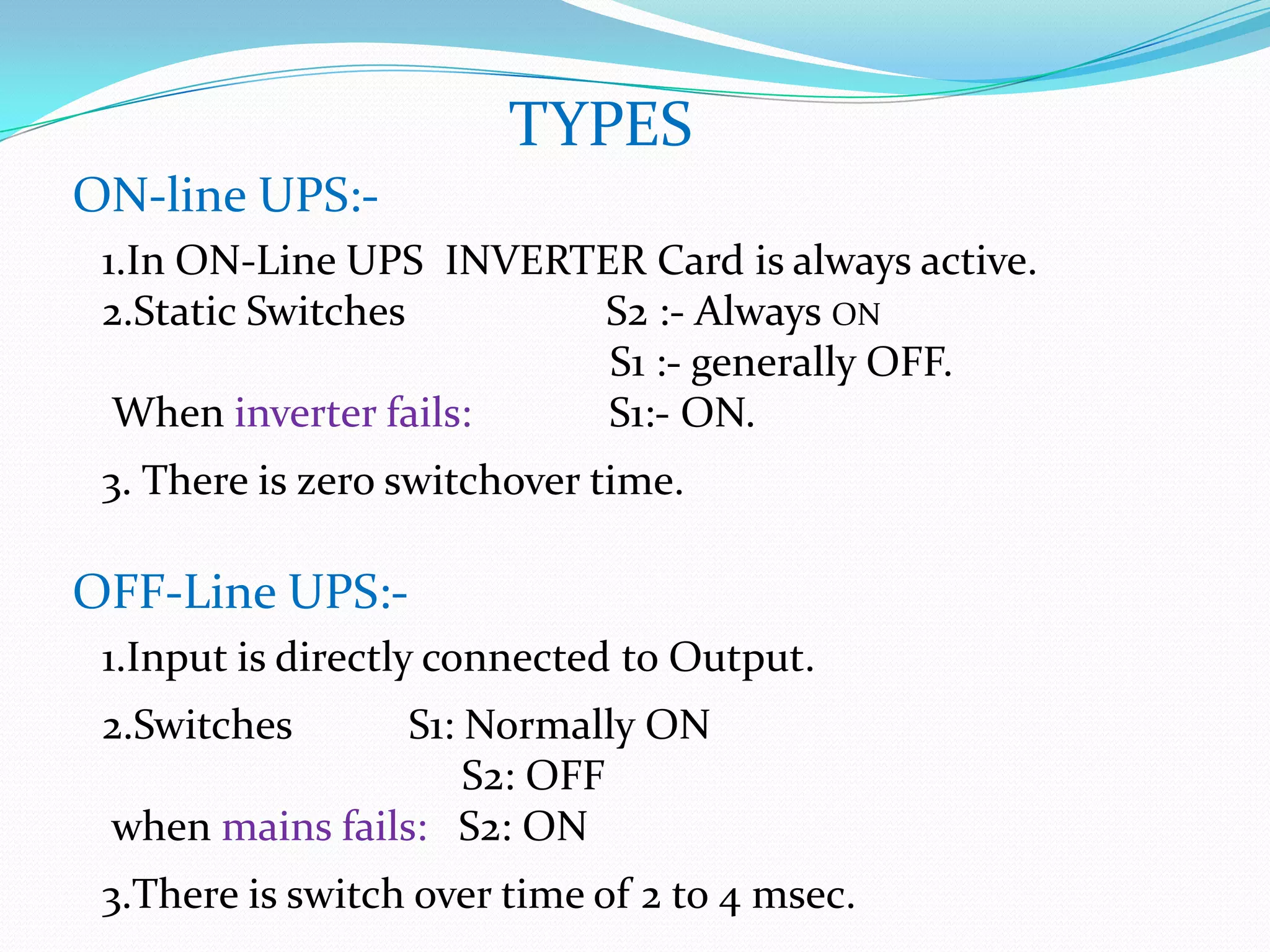 TYPES
ON-line UPS:-
 1.In ON-Line UPS INVERTER Card is always active.
 2.Static Switches      S2 :- Always ON
                         S1 :- generally OFF.
  When inverter fails:   S1:- ON.
 3. There is zero switchover time.

OFF-Line UPS:-
 1.Input is directly connected to Output.
 2.Switches      S1: Normally ON
                     S2: OFF
 when mains fails: S2: ON
 3.There is switch over time of 2 to 4 msec.
 