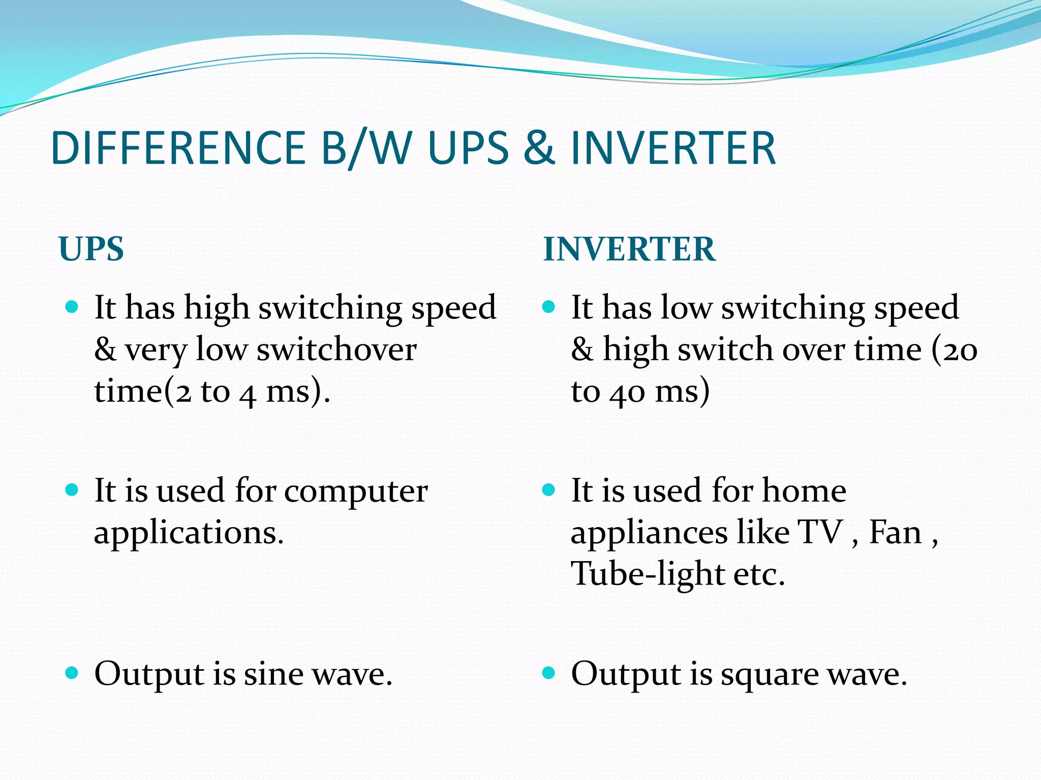 DIFFERENCE B/W UPS & INVERTER
UPS                             INVERTER
 It has high switching speed    It has low switching speed
  & very low switchover           & high switch over time (20
  time(2 to 4 ms).                to 40 ms)

 It is used for computer        It is used for home
  applications.                   appliances like TV , Fan ,
                                  Tube-light etc.

 Output is sine wave.           Output is square wave.
 