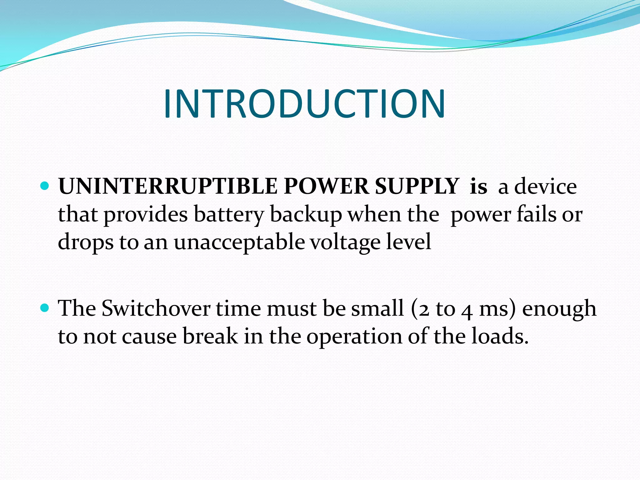 INTRODUCTION
 UNINTERRUPTIBLE POWER SUPPLY is a device
 that provides battery backup when the power fails or
 drops to an unacceptable voltage level

 The Switchover time must be small (2 to 4 ms) enough
 to not cause break in the operation of the loads.
 