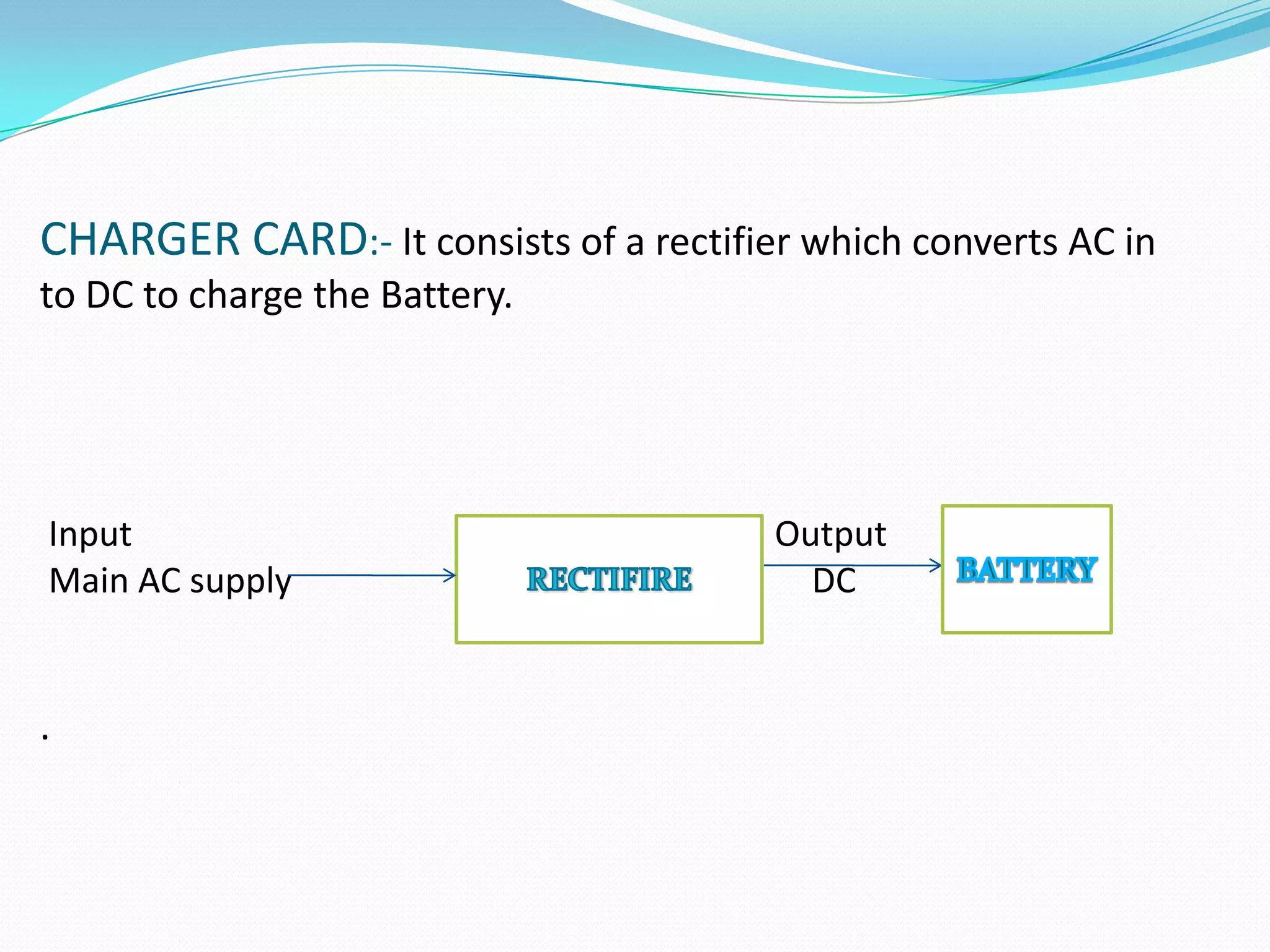 CHARGER CARD:- It consists of a rectifier which converts AC in
to DC to charge the Battery.




Input                                   Output
Main AC supply                            DC


.
 