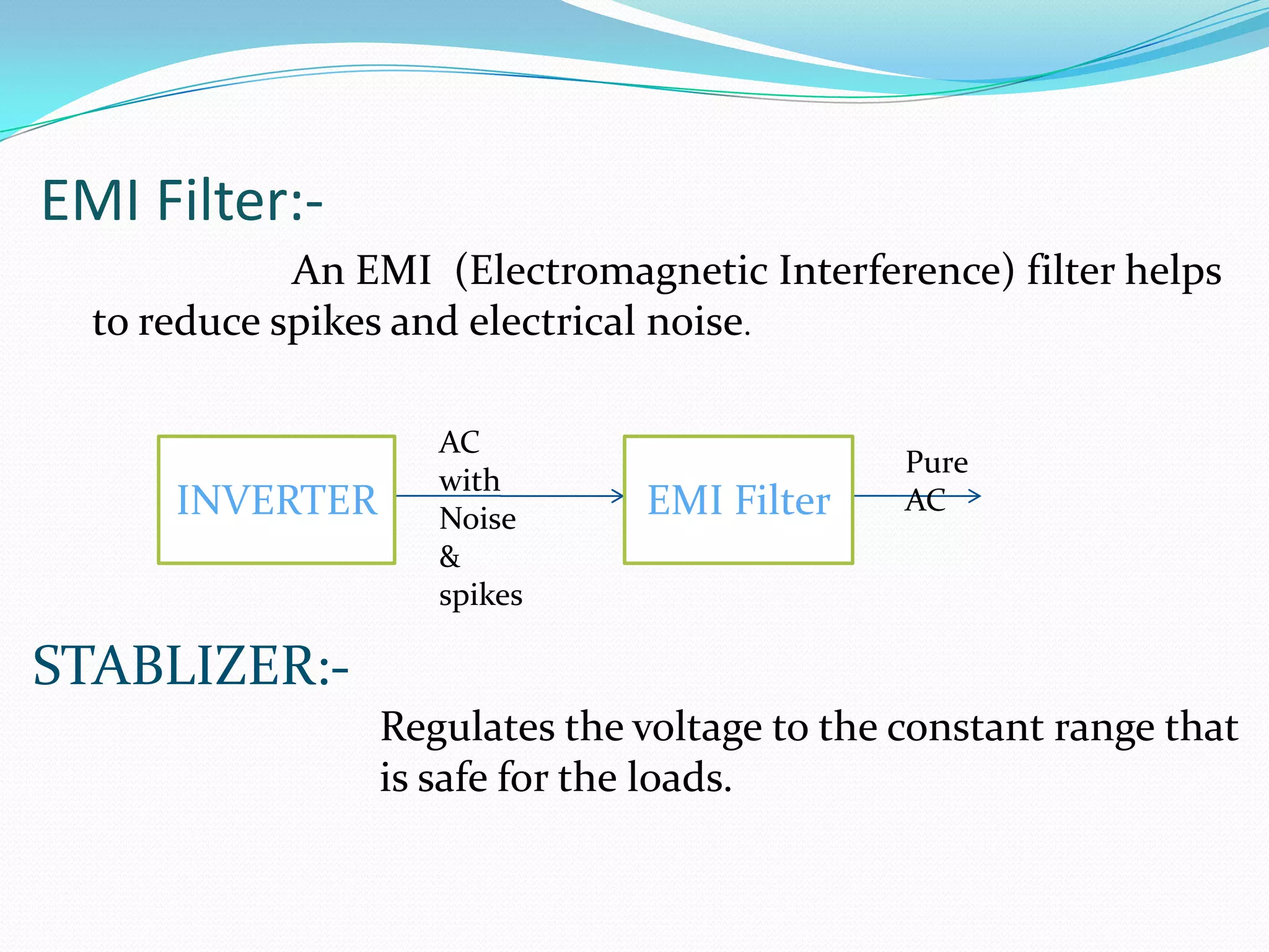 EMI Filter:-
             An EMI (Electromagnetic Interference) filter helps
  to reduce spikes and electrical noise.

                    AC
                                              Pure
                    with
      INVERTER      Noise      EMI Filter     AC
                    &
                    spikes

STABLIZER:-
                 Regulates the voltage to the constant range that
                 is safe for the loads.
 
