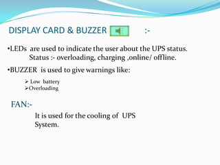 DISPLAY CARD & BUZZER                        :-
•LEDs are used to indicate the user about the UPS status.
      Status :- overloading, charging ,online/ offline.
•BUZZER is used to give warnings like:
      Low battery
     Overloading


 FAN:-
         It is used for the cooling of UPS
         System.
 