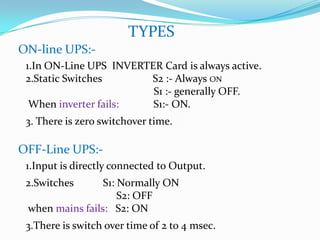 TYPES
ON-line UPS:-
 1.In ON-Line UPS INVERTER Card is always active.
 2.Static Switches      S2 :- Always ON
                         S1 :- generally OFF.
  When inverter fails:   S1:- ON.
 3. There is zero switchover time.

OFF-Line UPS:-
 1.Input is directly connected to Output.
 2.Switches      S1: Normally ON
                     S2: OFF
 when mains fails: S2: ON
 3.There is switch over time of 2 to 4 msec.
 