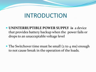 INTRODUCTION
 UNINTERRUPTIBLE POWER SUPPLY is a device
 that provides battery backup when the power fails or
 drops to an unacceptable voltage level

 The Switchover time must be small (2 to 4 ms) enough
 to not cause break in the operation of the loads.
 