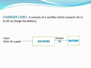 CHARGER CARD:- It consists of a rectifier which converts AC in
to DC to charge the Battery.




Input                                   Output
Main AC supply                            DC


.
 