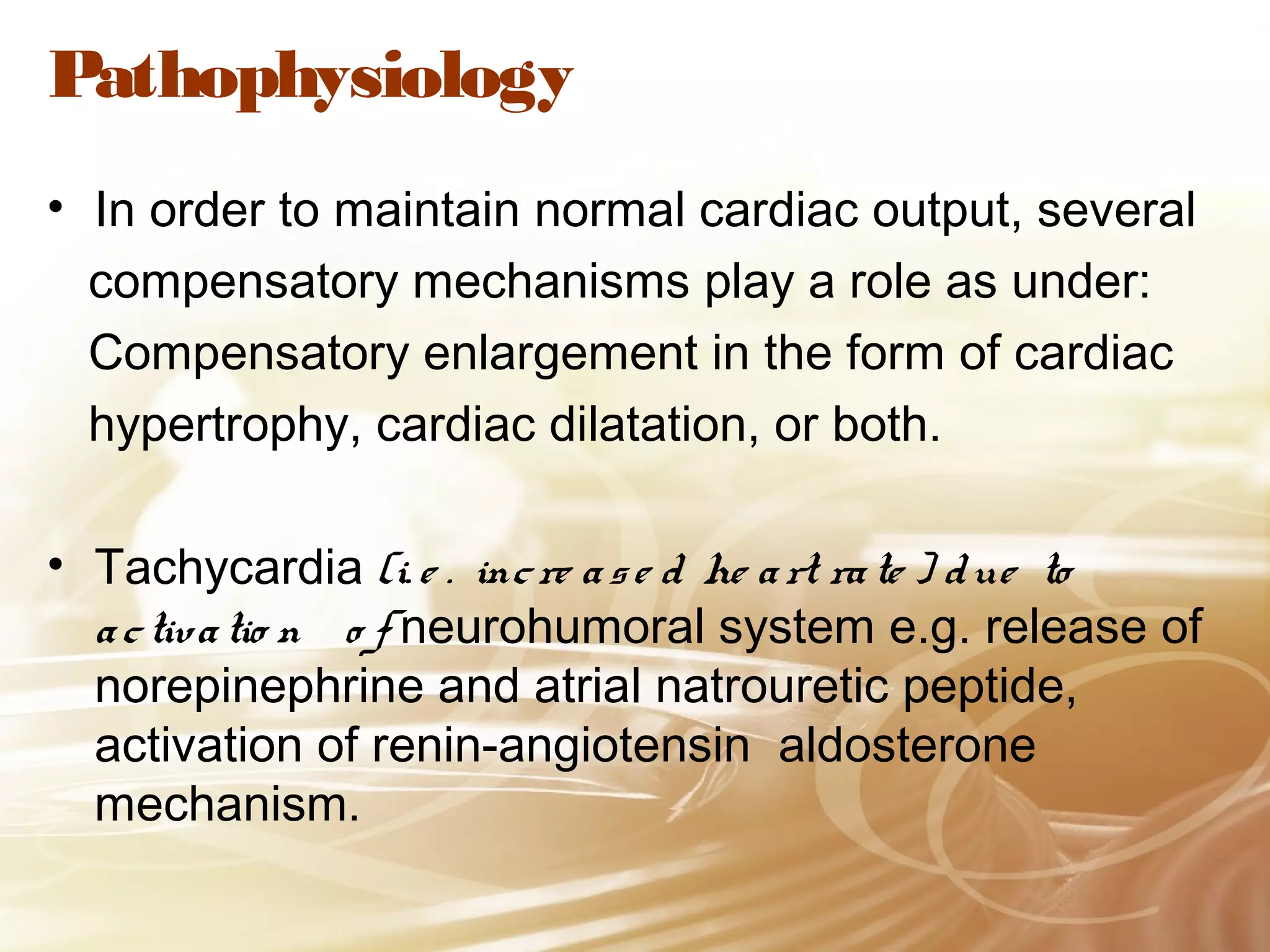 Pathophysiology
• In order to maintain normal cardiac output, several
compensatory mechanisms play a role as under:
Compensatory enlargement in the form of cardiac
hypertrophy, cardiac dilatation, or both.
• Tachycardia (i. e . inc re a s e d he a rt ra te ) d ue to
a c tiva tio n o f neurohumoral system e.g. release of
norepinephrine and atrial natrouretic peptide,
activation of renin-angiotensin aldosterone
mechanism.

 