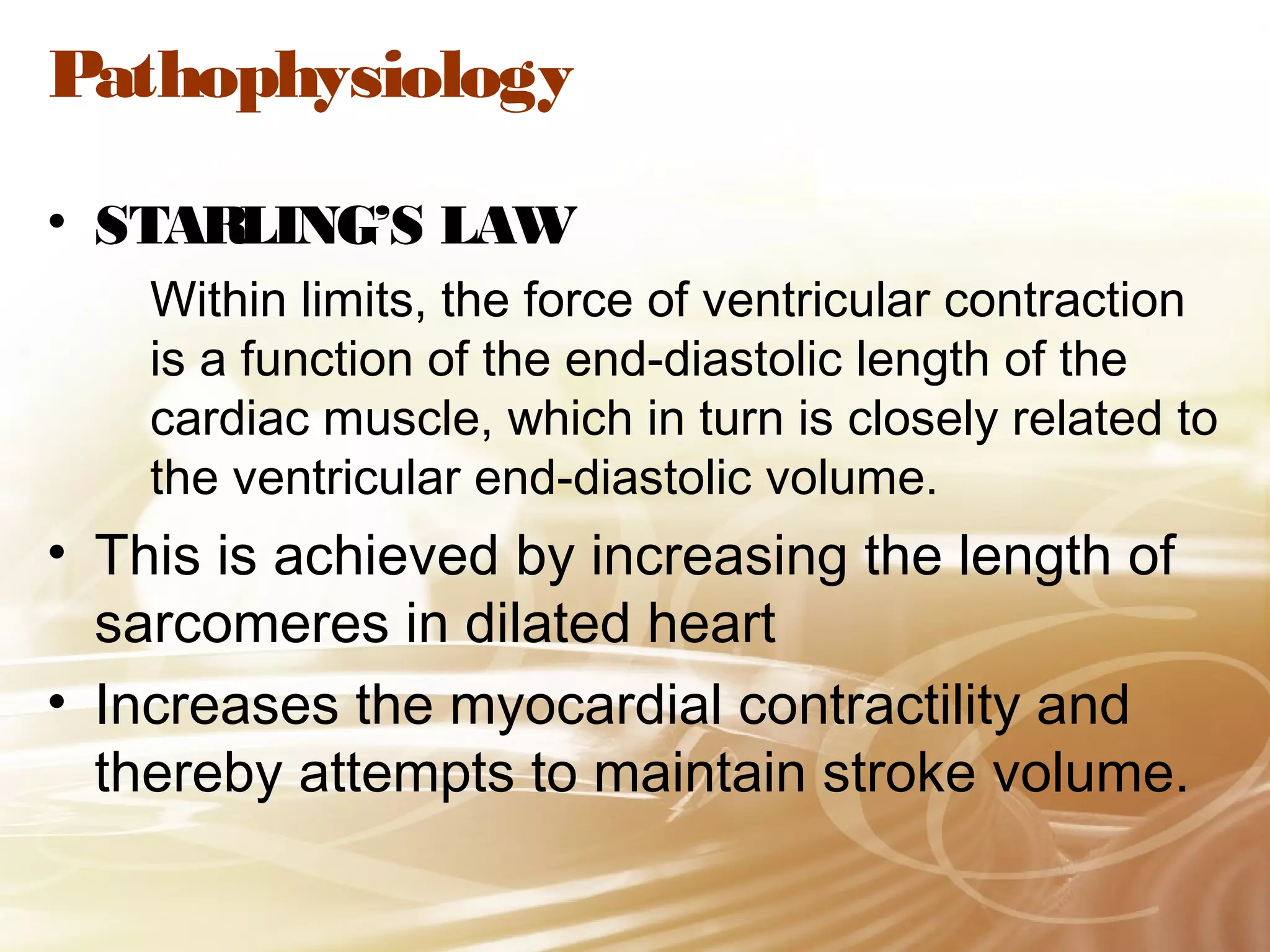 Pathophysiology
• STARLING’S LAW
Within limits, the force of ventricular contraction
is a function of the end-diastolic length of the
cardiac muscle, which in turn is closely related to
the ventricular end-diastolic volume.

• This is achieved by increasing the length of
sarcomeres in dilated heart
• Increases the myocardial contractility and
thereby attempts to maintain stroke volume.

 