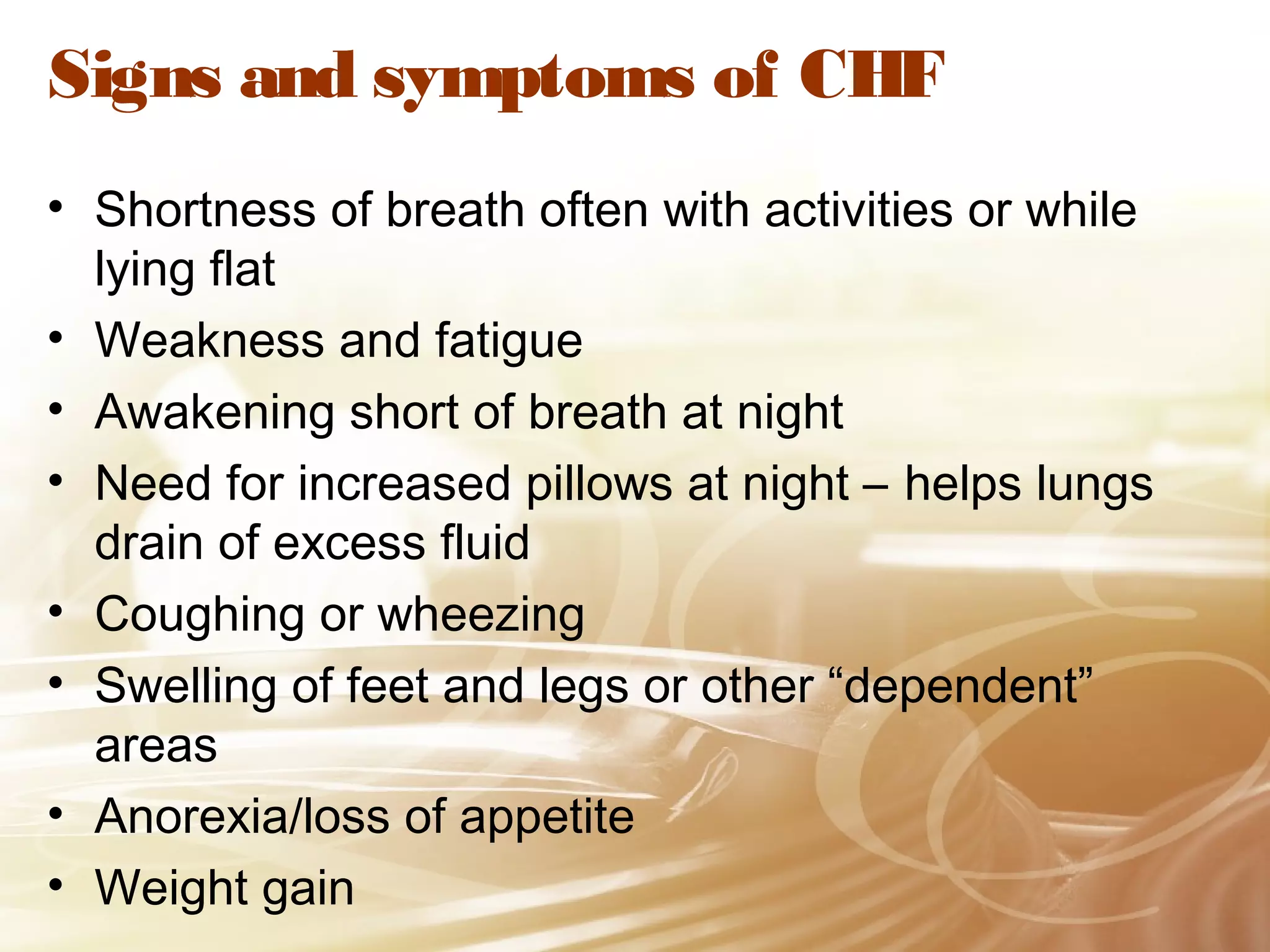 Signs and symptoms of CHF
• Shortness of breath often with activities or while
lying flat
• Weakness and fatigue
• Awakening short of breath at night
• Need for increased pillows at night – helps lungs
drain of excess fluid
• Coughing or wheezing
• Swelling of feet and legs or other “dependent”
areas
• Anorexia/loss of appetite
• Weight gain

 
