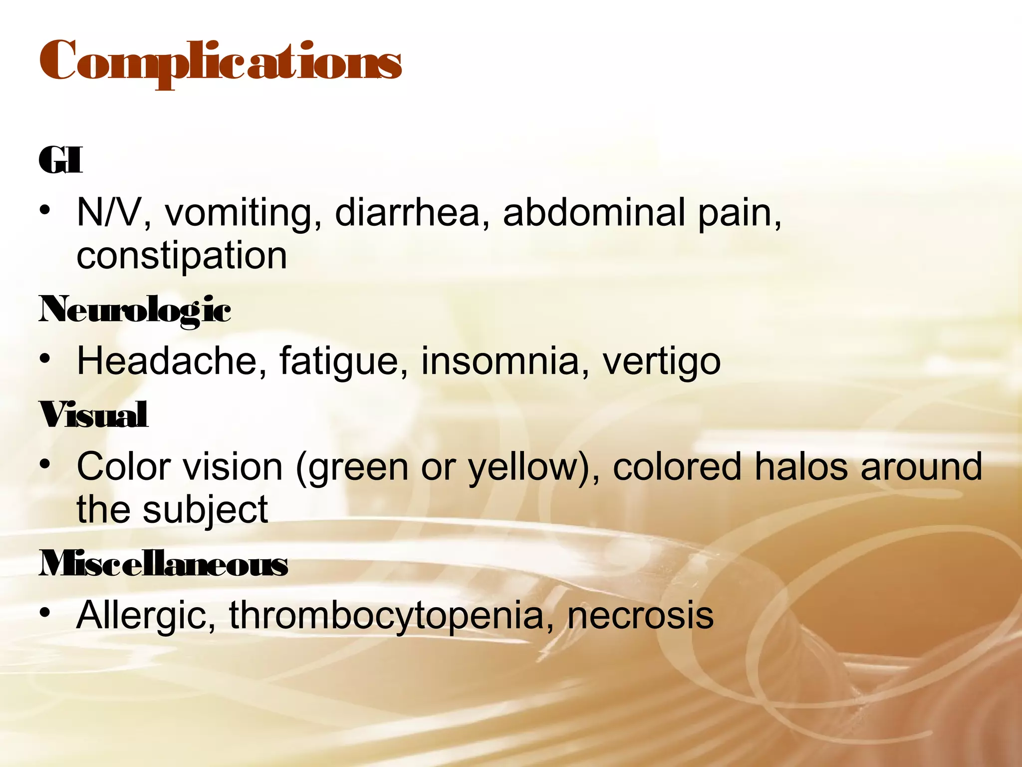 Complications
GI
• N/V, vomiting, diarrhea, abdominal pain,
constipation
Neurologic
• Headache, fatigue, insomnia, vertigo
Visual
• Color vision (green or yellow), colored halos around
the subject
Miscellaneous
• Allergic, thrombocytopenia, necrosis

 