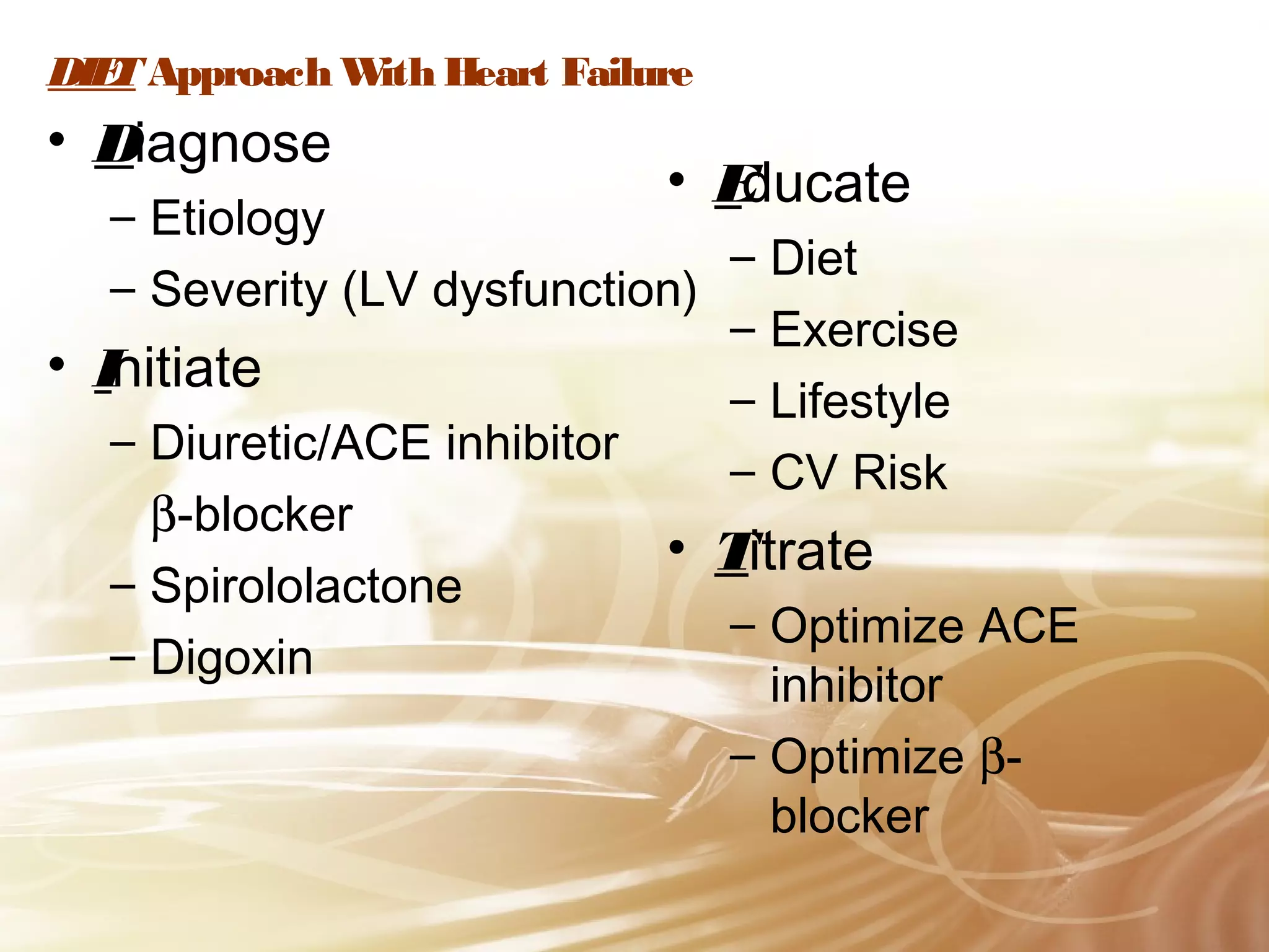 DIE Approach W Heart Failure
T
ith

• Diagnose

• E
ducate

– Etiology
– Diet
– Severity (LV dysfunction)
– Exercise
• Initiate
– Lifestyle
– Diuretic/ACE inhibitor
– CV Risk
β-blocker
• Titrate
– Spirololactone
– Optimize ACE
– Digoxin
inhibitor
– Optimize βblocker

 