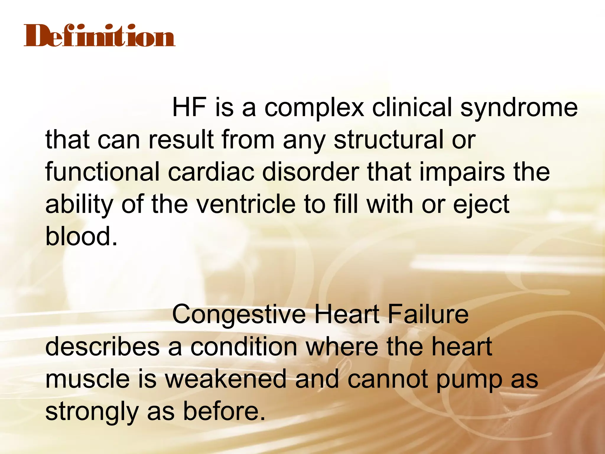 Definition
HF is a complex clinical syndrome
that can result from any structural or
functional cardiac disorder that impairs the
ability of the ventricle to fill with or eject
blood.
Congestive Heart Failure
describes a condition where the heart
muscle is weakened and cannot pump as
strongly as before.

 