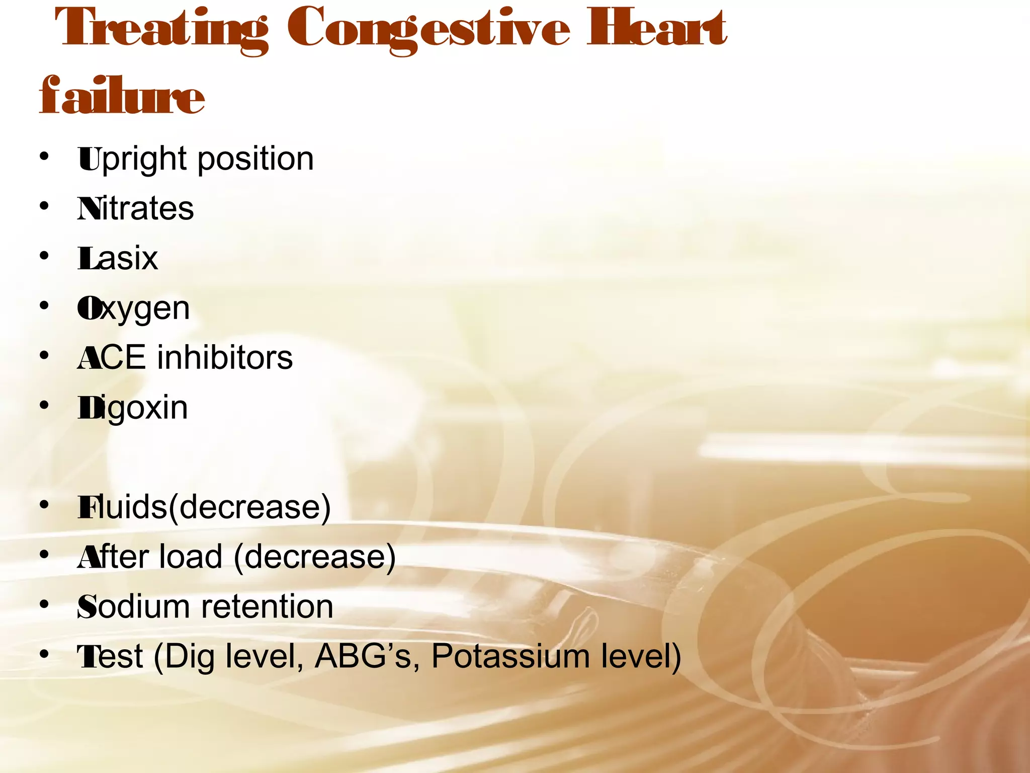 Treating Congestive Heart
failure
•
•
•
•
•
•

Upright position
Nitrates
Lasix
Oxygen
ACE inhibitors
Digoxin

•
•
•
•

Fluids(decrease)
After load (decrease)
Sodium retention
Test (Dig level, ABG’s, Potassium level)

 