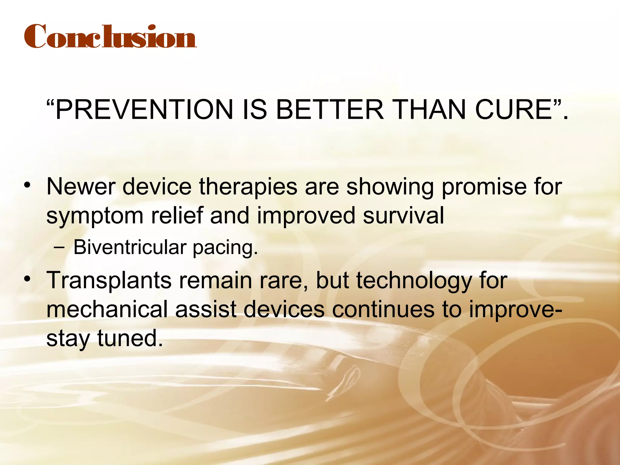 Conclusion
“PREVENTION IS BETTER THAN CURE”.
• Newer device therapies are showing promise for
symptom relief and improved survival
– Biventricular pacing.

• Transplants remain rare, but technology for
mechanical assist devices continues to improvestay tuned.

 