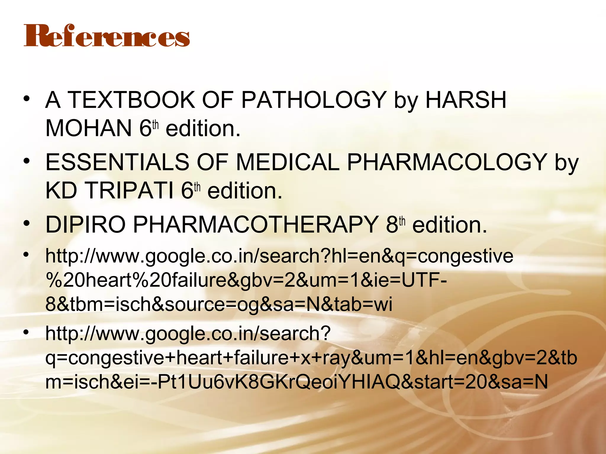 References
• A TEXTBOOK OF PATHOLOGY by HARSH
MOHAN 6th edition.
• ESSENTIALS OF MEDICAL PHARMACOLOGY by
KD TRIPATI 6th edition.
• DIPIRO PHARMACOTHERAPY 8th edition.
• http://www.google.co.in/search?hl=en&q=congestive
%20heart%20failure&gbv=2&um=1&ie=UTF8&tbm=isch&source=og&sa=N&tab=wi
• http://www.google.co.in/search?
q=congestive+heart+failure+x+ray&um=1&hl=en&gbv=2&tb
m=isch&ei=-Pt1Uu6vK8GKrQeoiYHIAQ&start=20&sa=N

 