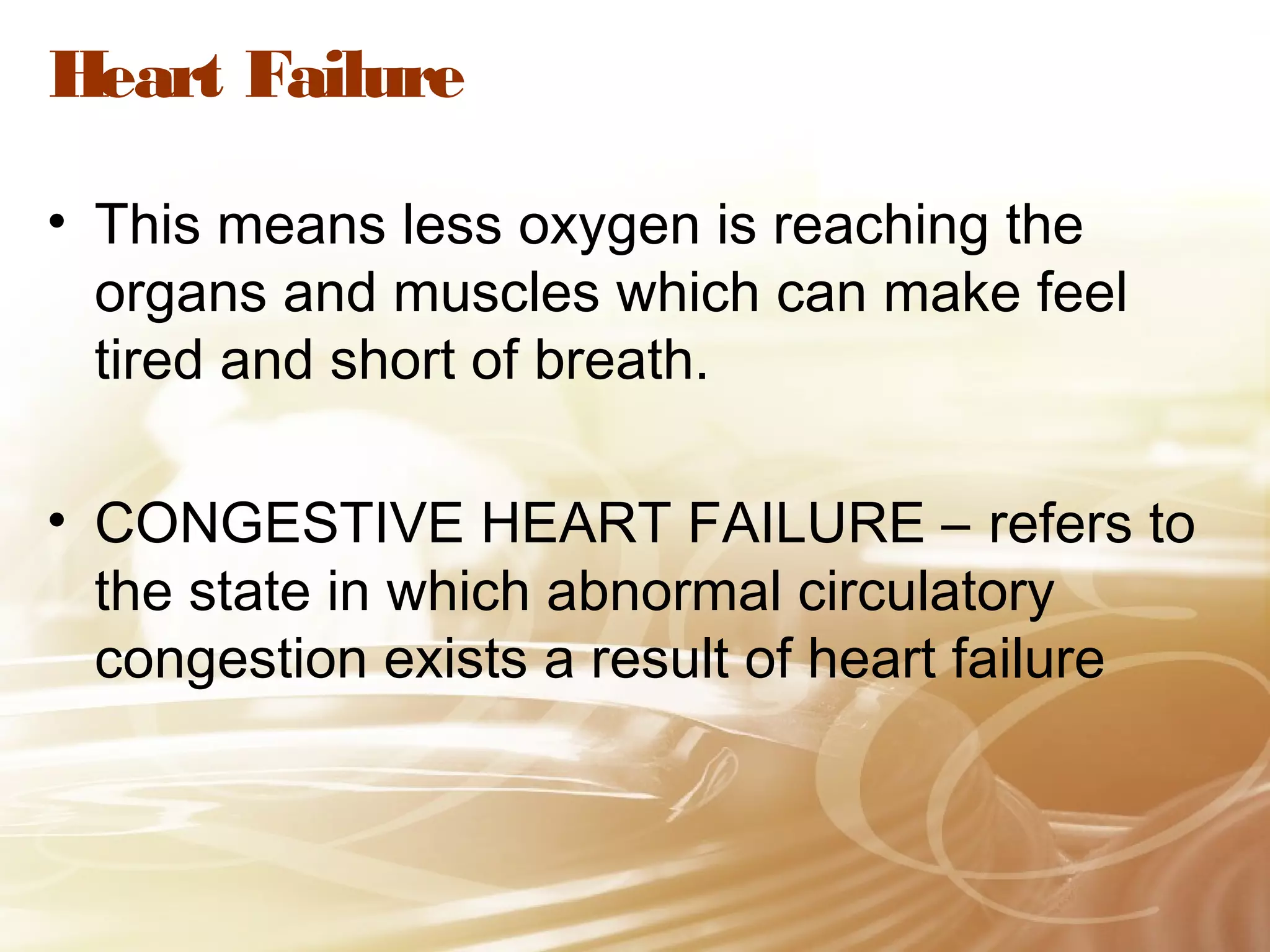Heart Failure
• This means less oxygen is reaching the
organs and muscles which can make feel
tired and short of breath.
• CONGESTIVE HEART FAILURE – refers to
the state in which abnormal circulatory
congestion exists a result of heart failure

 