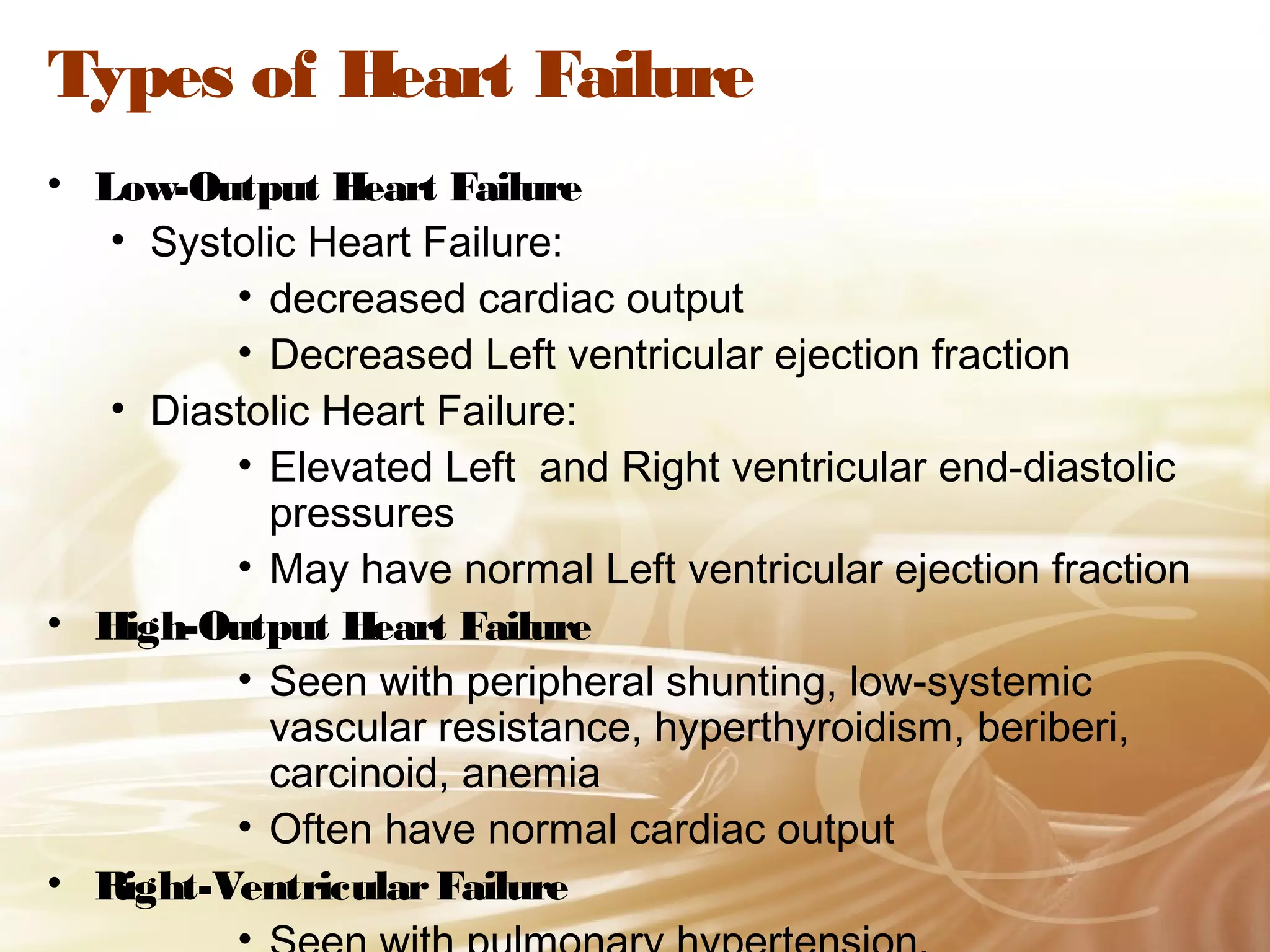 Types of Heart Failure
• Low-Output Heart Failure
• Systolic Heart Failure:
• decreased cardiac output
• Decreased Left ventricular ejection fraction
• Diastolic Heart Failure:
• Elevated Left and Right ventricular end-diastolic
pressures
• May have normal Left ventricular ejection fraction
• High-Output Heart Failure
• Seen with peripheral shunting, low-systemic
vascular resistance, hyperthyroidism, beriberi,
carcinoid, anemia
• Often have normal cardiac output
• Right-Ventricular Failure

 