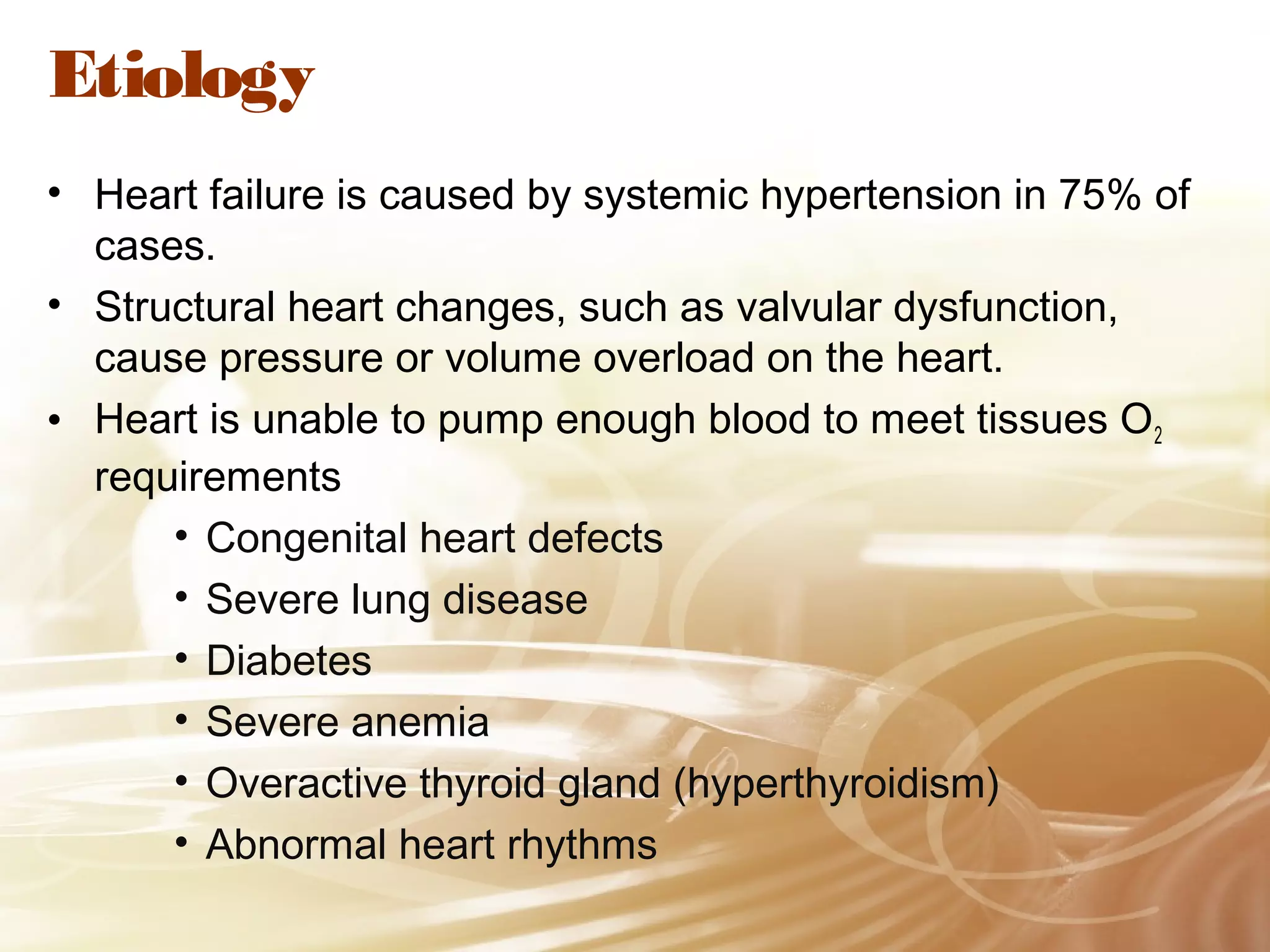 Etiology
• Heart failure is caused by systemic hypertension in 75% of
cases.
• Structural heart changes, such as valvular dysfunction,
cause pressure or volume overload on the heart.
• Heart is unable to pump enough blood to meet tissues O 2
requirements
• Congenital heart defects
• Severe lung disease
• Diabetes
• Severe anemia
• Overactive thyroid gland (hyperthyroidism)
• Abnormal heart rhythms

 
