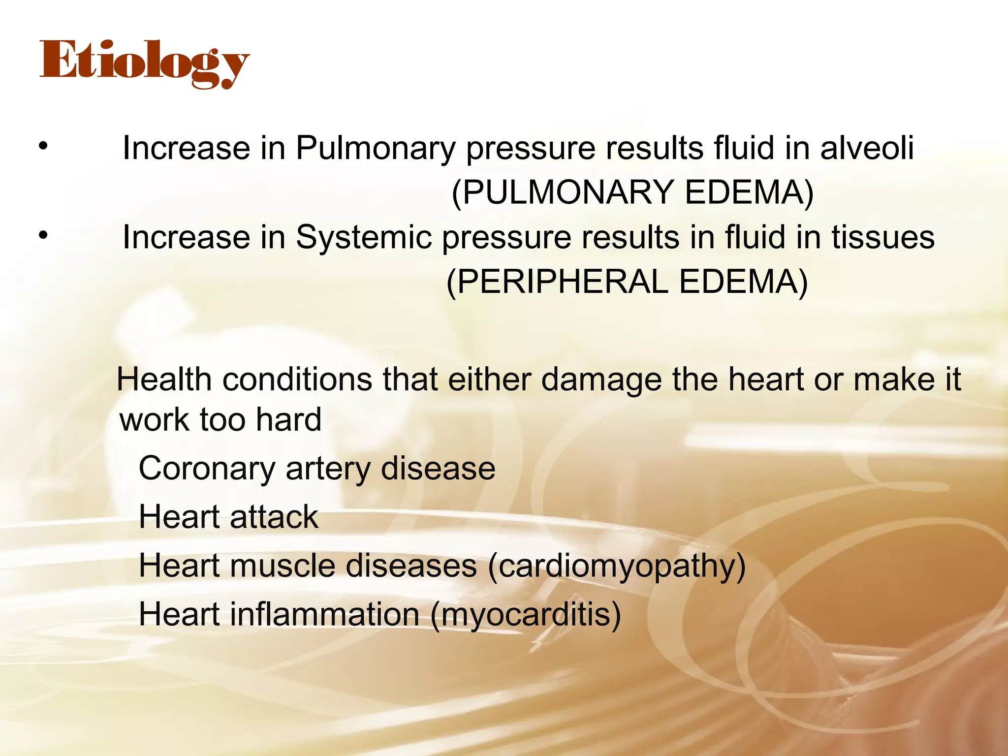 Etiology
•
•

Increase in Pulmonary pressure results fluid in alveoli
(PULMONARY EDEMA)
Increase in Systemic pressure results in fluid in tissues
(PERIPHERAL EDEMA)
Health conditions that either damage the heart or make it
work too hard
Coronary artery disease
Heart attack
Heart muscle diseases (cardiomyopathy)
Heart inflammation (myocarditis)

 