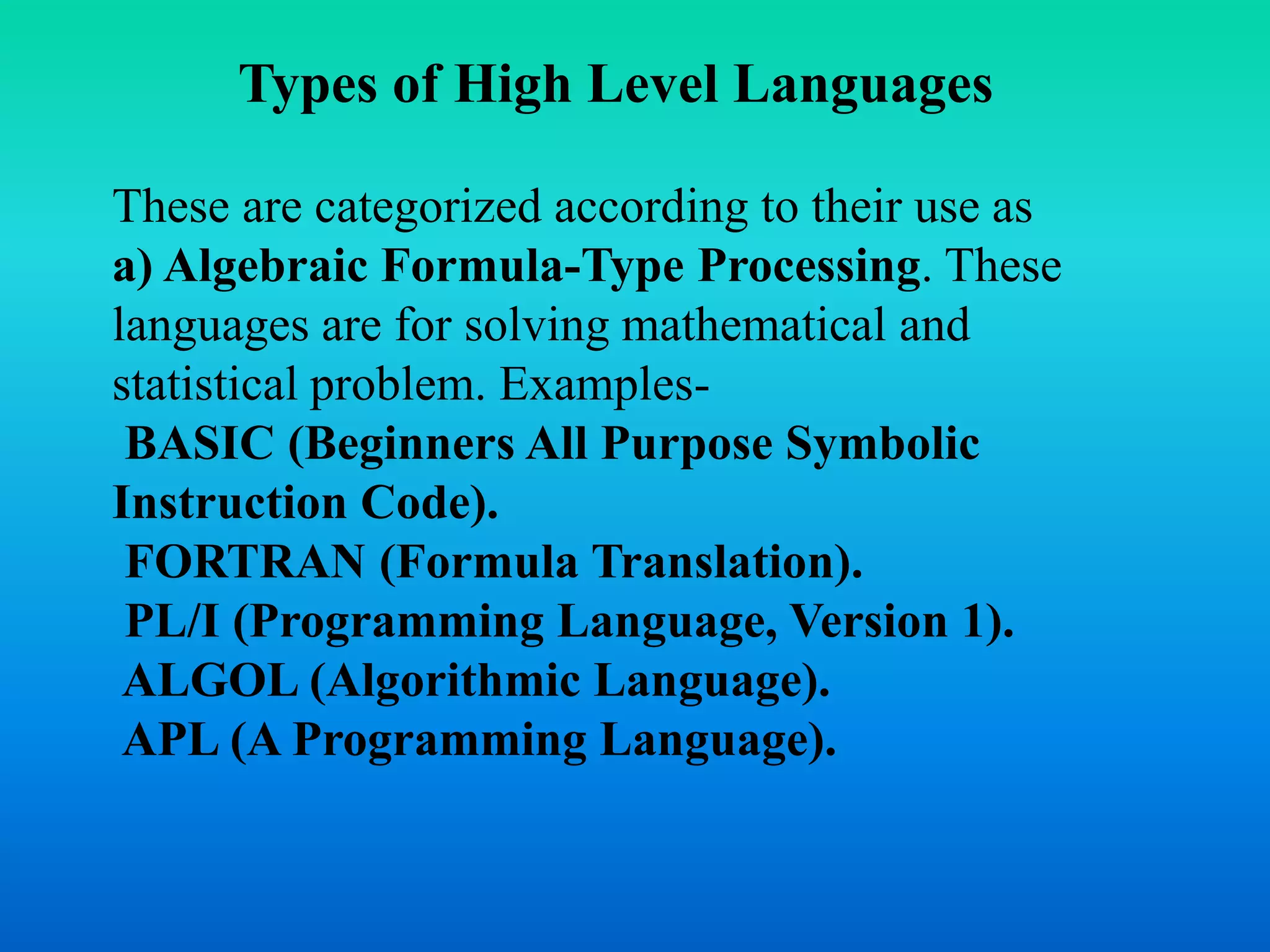 Types of High Level Languages 
These are categorized according to their use as 
a) Algebraic Formula-Type Processing. These 
languages are for solving mathematical and 
statistical problem. Examples- 
BASIC (Beginners All Purpose Symbolic 
Instruction Code). 
FORTRAN (Formula Translation). 
PL/I (Programming Language, Version 1). 
ALGOL (Algorithmic Language). 
APL (A Programming Language). 
 