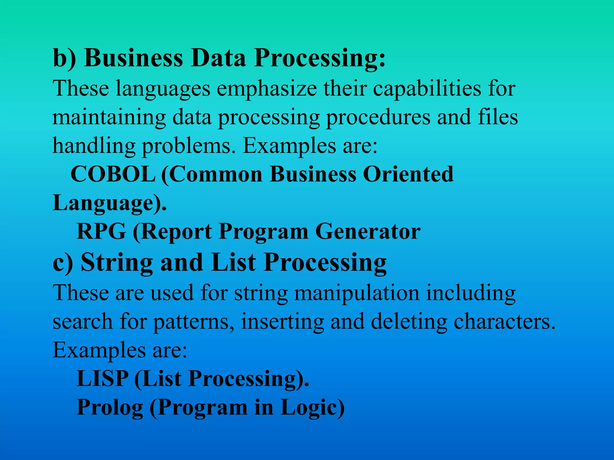 b) Business Data Processing: 
These languages emphasize their capabilities for 
maintaining data processing procedures and files 
handling problems. Examples are: 
COBOL (Common Business Oriented 
Language). 
RPG (Report Program Generator 
c) String and List Processing 
These are used for string manipulation including 
search for patterns, inserting and deleting characters. 
Examples are: 
LISP (List Processing). 
Prolog (Program in Logic) 
 